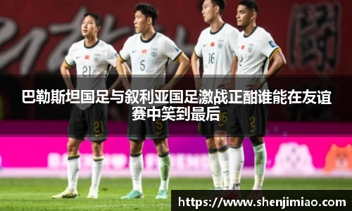 巴勒斯坦国足与叙利亚国足激战正酣谁能在友谊赛中笑到最后